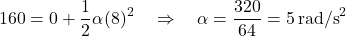 \[160 = 0 + \frac{1}{2} \alpha (8)^2 \quad \Rightarrow \quad \alpha = \frac{320}{64} = 5 \, \text{rad/s}^2\]