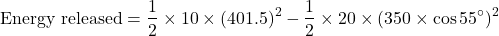 \[ \text{Energy released} = \frac{1}{2} \times 10 \times (401.5)^2  - \frac{1}{2} \times 20 \times (350 \times \cos 55^\circ)^2 \]