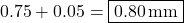 0.75 + 0.05 = \boxed{0.80 \, \text{mm}}