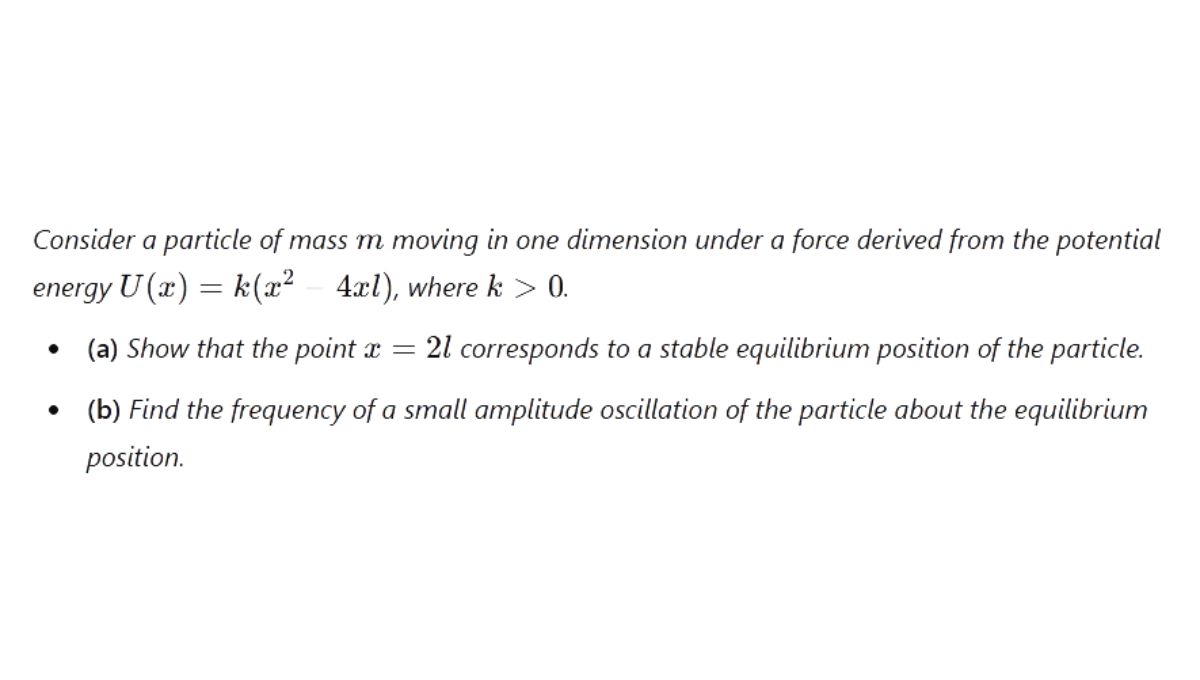 Consider a particle of mass m moving in one dimension under a force with the potential U(x) = k(x^2 − 4xl), where the constant k > 0. Show that the point x = 2l corresponds to a stable equilibrium position of the particle. Find the frequency of a small amplitude oscillation of the particle about the equilibrium position.